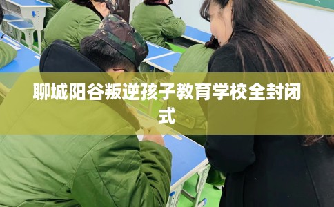 聊城阳谷叛逆孩子教育学校全封闭式