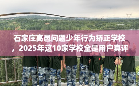 石家庄高邑问题少年行为矫正学校，2025年这10家学校全是用户真评!