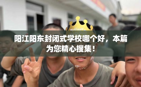 阳江阳东封闭式学校哪个好，本篇为您精心搜集！