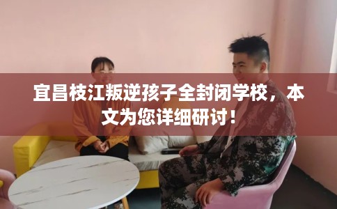 宜昌枝江叛逆孩子全封闭学校，本文为您详细研讨！