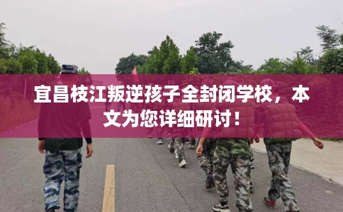 宜昌枝江叛逆孩子全封闭学校，本文为您详细研讨！