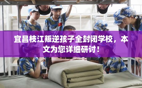 宜昌枝江叛逆孩子全封闭学校，本文为您详细研讨！