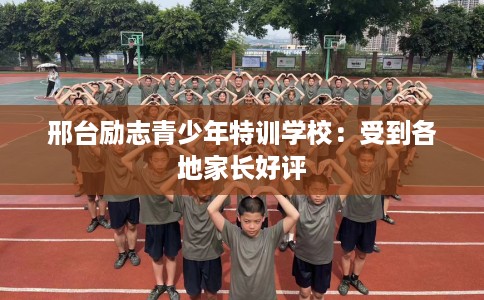 邢台励志青少年特训学校：受到各地家长好评