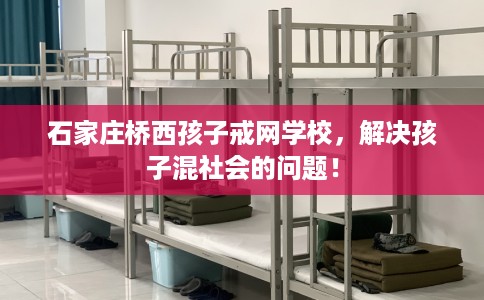 石家庄桥西孩子戒网学校，解决孩子混社会的问题！