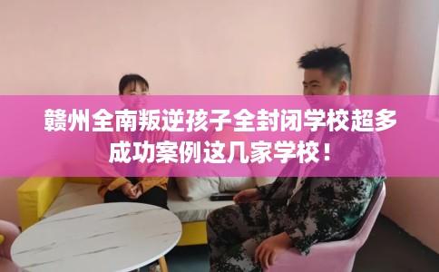 赣州全南叛逆孩子全封闭学校超多成功案例这几家学校！