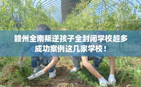 赣州全南叛逆孩子全封闭学校超多成功案例这几家学校！