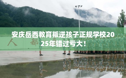 安庆岳西教育叛逆孩子正规学校2025年错过亏大！