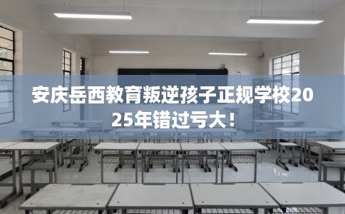 安庆岳西教育叛逆孩子正规学校2025年错过亏大！