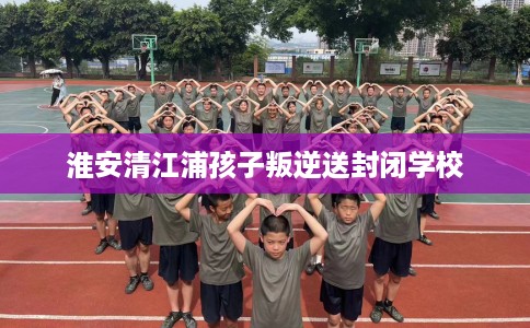 淮安清江浦孩子叛逆送封闭学校