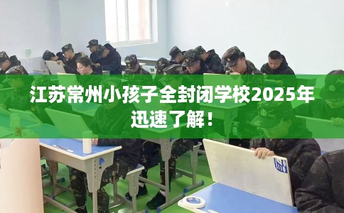 江苏常州小孩子全封闭学校2025年迅速了解！