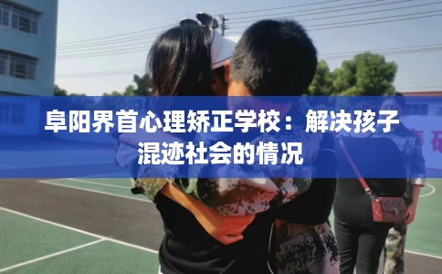阜阳界首心理矫正学校：解决孩子混迹社会的情况