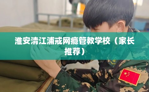 淮安清江浦戒网瘾管教学校（家长推荐）