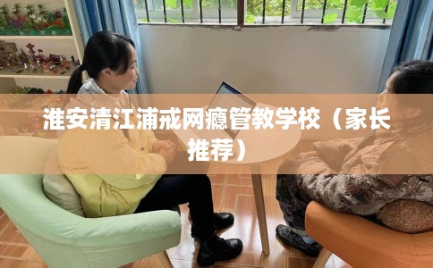 淮安清江浦戒网瘾管教学校（家长推荐）