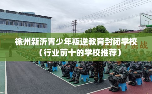 徐州新沂青少年叛逆教育封闭学校（行业前十的学校推荐）