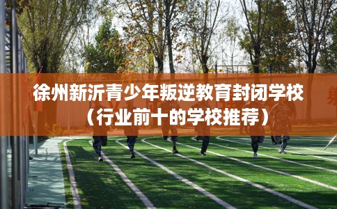 徐州新沂青少年叛逆教育封闭学校（行业前十的学校推荐）