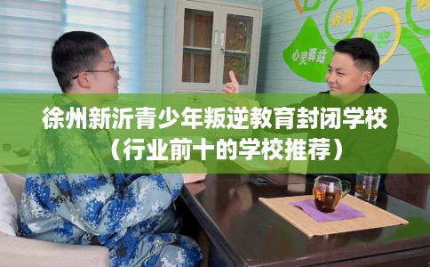 徐州新沂青少年叛逆教育封闭学校（行业前十的学校推荐）