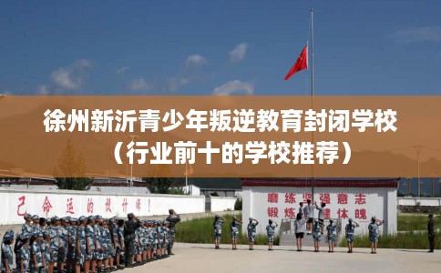 徐州新沂青少年叛逆教育封闭学校（行业前十的学校推荐）