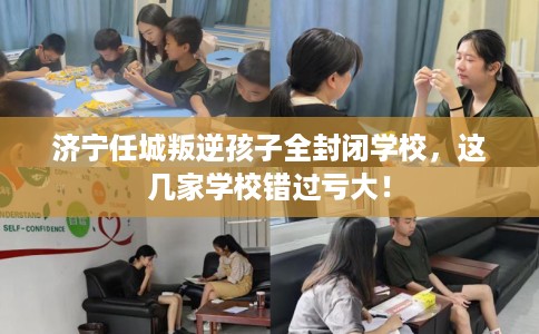 济宁任城叛逆孩子全封闭学校，这几家学校错过亏大！
