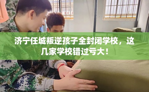 济宁任城叛逆孩子全封闭学校，这几家学校错过亏大！