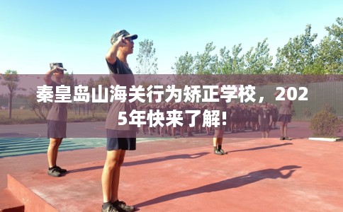 秦皇岛山海关行为矫正学校，2025年快来了解!