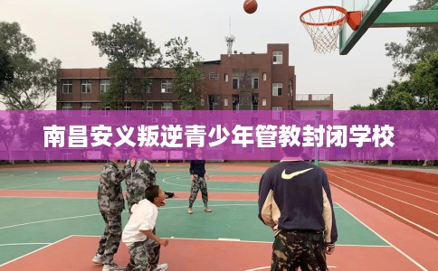 南昌安义叛逆青少年管教封闭学校