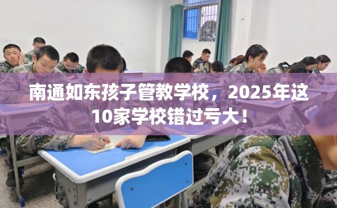 南通如东孩子管教学校，2025年这10家学校错过亏大！