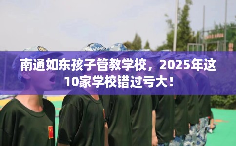 南通如东孩子管教学校，2025年这10家学校错过亏大！