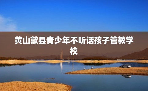 黄山歙县青少年不听话孩子管教学校