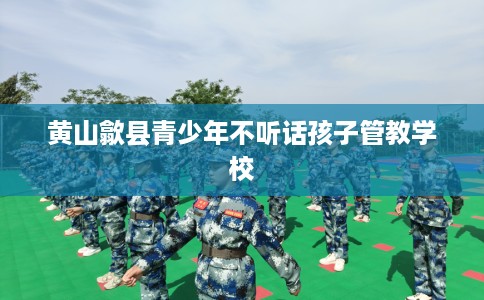 黄山歙县青少年不听话孩子管教学校