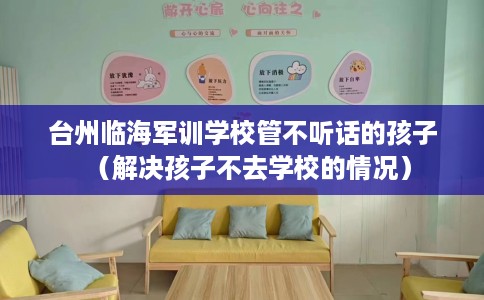台州临海军训学校管不听话的孩子（解决孩子不去学校的情况）