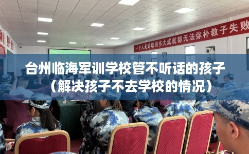 台州临海军训学校管不听话的孩子（解决孩子不去学校的情况）