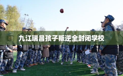 九江瑞昌孩子叛逆全封闭学校