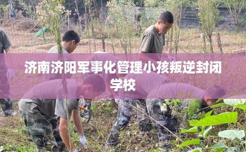济南济阳军事化管理小孩叛逆封闭学校