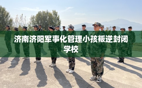 济南济阳军事化管理小孩叛逆封闭学校