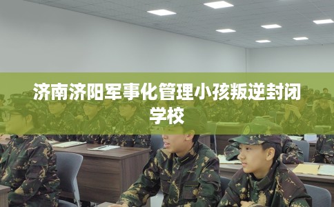 济南济阳军事化管理小孩叛逆封闭学校