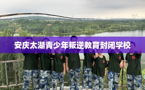 安庆太湖青少年叛逆教育封闭学校