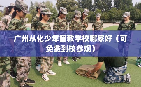 广州从化少年管教学校哪家好(可免费到校参观) 广州从化少年管教学校哪家好(可免费到校参观)