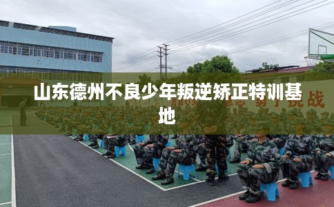 山东德州不良少年叛逆矫正特训基地