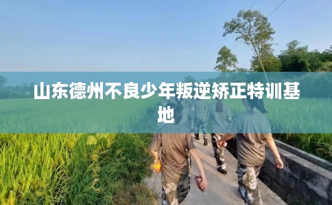 山东德州不良少年叛逆矫正特训基地