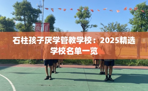 石柱孩子厌学管教学校：2025精选学校名单一览