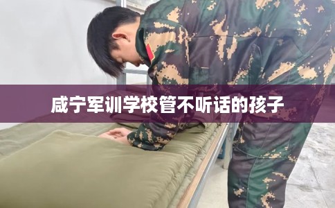 咸宁军训学校管不听话的孩子