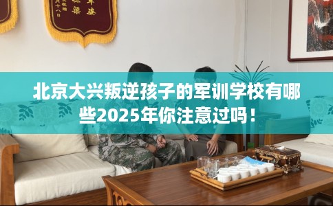 北京大兴叛逆孩子的军训学校有哪些2025年你注意过吗！