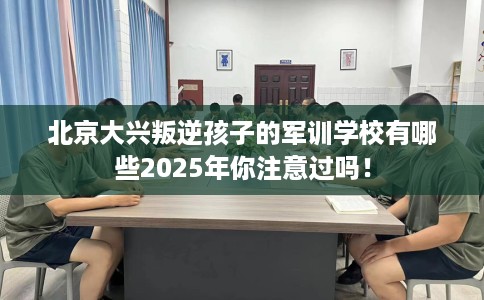 北京大兴叛逆孩子的军训学校有哪些2025年你注意过吗！