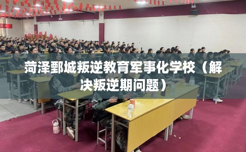 菏泽鄄城叛逆教育军事化学校（解决叛逆期问题）