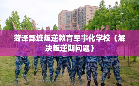 菏泽鄄城叛逆教育军事化学校（解决叛逆期问题）