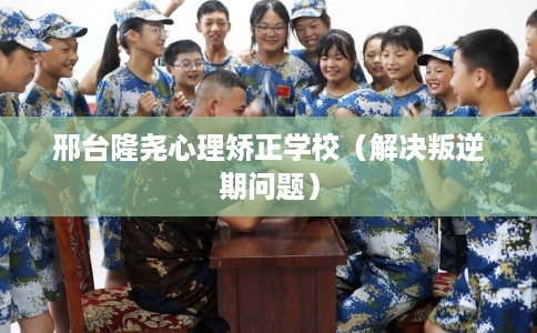 邢台隆尧心理矫正学校（解决叛逆期问题）