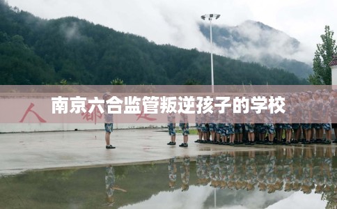 南京六合监管叛逆孩子的学校
