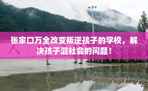 张家口万全改变叛逆孩子的学校，解决孩子混社会的问题！