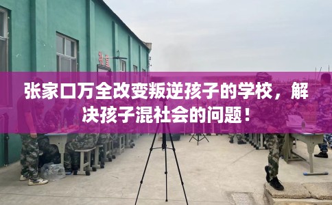 张家口万全改变叛逆孩子的学校，解决孩子混社会的问题！