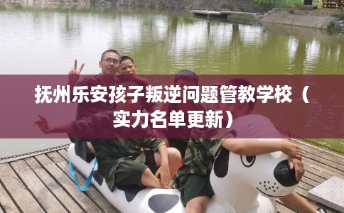 抚州乐安孩子叛逆问题管教学校（实力名单更新）